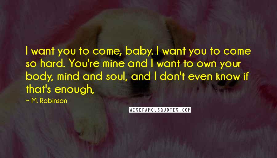 M. Robinson Quotes: I want you to come, baby. I want you to come so hard. You're mine and I want to own your body, mind and soul, and I don't even know if that's enough,