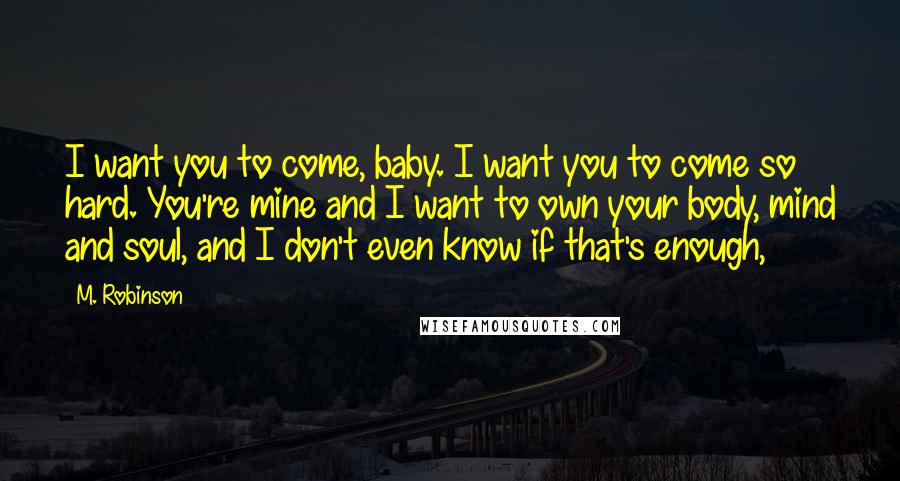 M. Robinson Quotes: I want you to come, baby. I want you to come so hard. You're mine and I want to own your body, mind and soul, and I don't even know if that's enough,