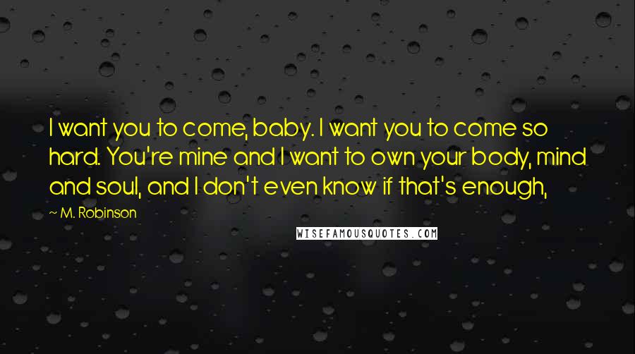 M. Robinson Quotes: I want you to come, baby. I want you to come so hard. You're mine and I want to own your body, mind and soul, and I don't even know if that's enough,