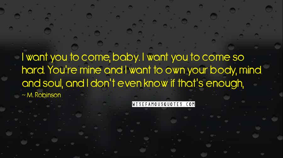 M. Robinson Quotes: I want you to come, baby. I want you to come so hard. You're mine and I want to own your body, mind and soul, and I don't even know if that's enough,