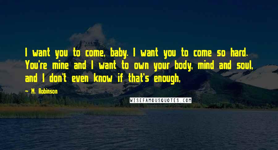 M. Robinson Quotes: I want you to come, baby. I want you to come so hard. You're mine and I want to own your body, mind and soul, and I don't even know if that's enough,