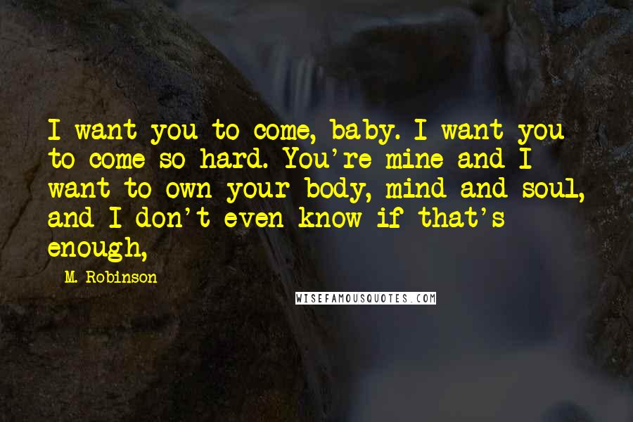 M. Robinson Quotes: I want you to come, baby. I want you to come so hard. You're mine and I want to own your body, mind and soul, and I don't even know if that's enough,