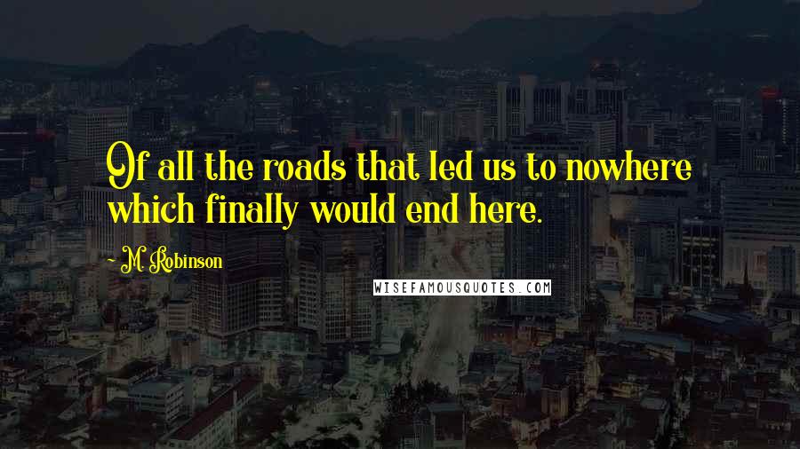 M. Robinson Quotes: Of all the roads that led us to nowhere which finally would end here.