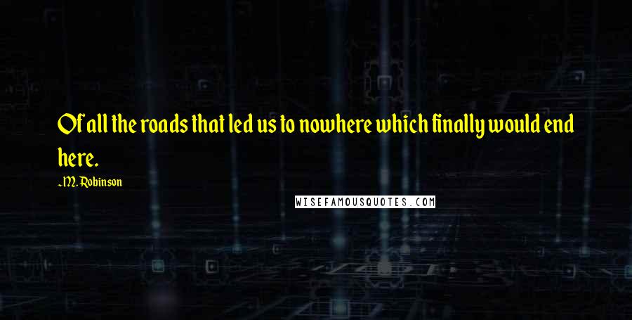 M. Robinson Quotes: Of all the roads that led us to nowhere which finally would end here.