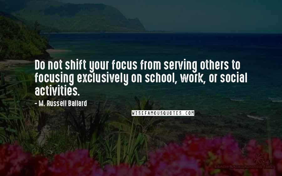 M. Russell Ballard Quotes: Do not shift your focus from serving others to focusing exclusively on school, work, or social activities.