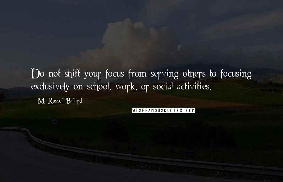 M. Russell Ballard Quotes: Do not shift your focus from serving others to focusing exclusively on school, work, or social activities.