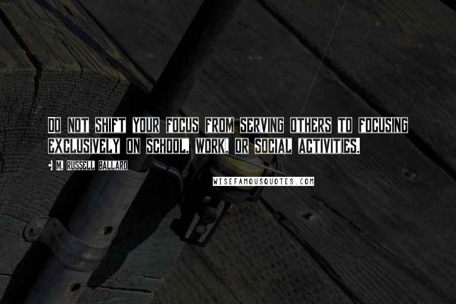 M. Russell Ballard Quotes: Do not shift your focus from serving others to focusing exclusively on school, work, or social activities.