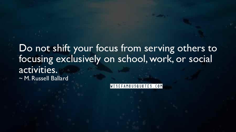 M. Russell Ballard Quotes: Do not shift your focus from serving others to focusing exclusively on school, work, or social activities.