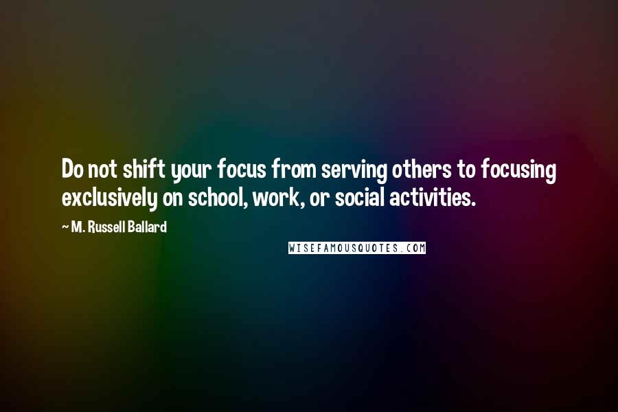 M. Russell Ballard Quotes: Do not shift your focus from serving others to focusing exclusively on school, work, or social activities.