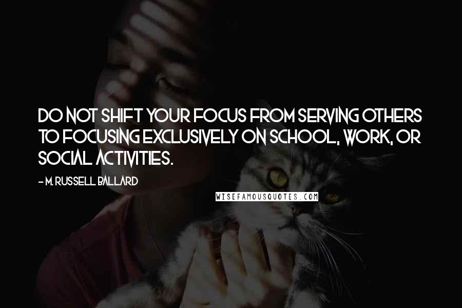 M. Russell Ballard Quotes: Do not shift your focus from serving others to focusing exclusively on school, work, or social activities.