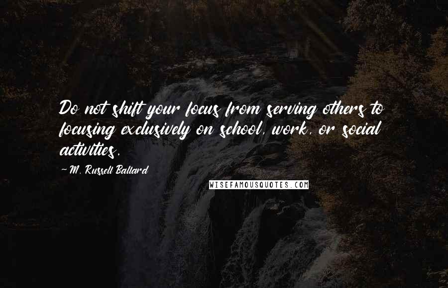 M. Russell Ballard Quotes: Do not shift your focus from serving others to focusing exclusively on school, work, or social activities.