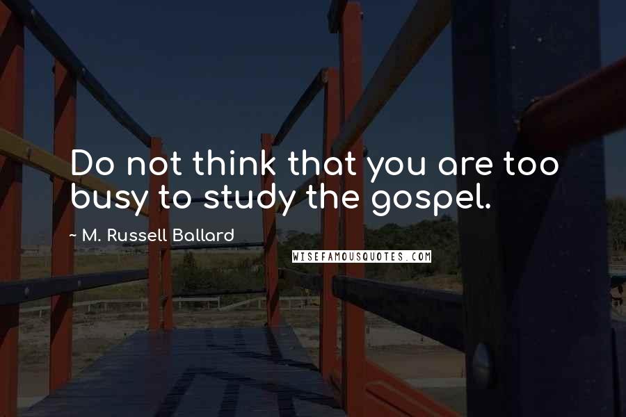 M. Russell Ballard Quotes: Do not think that you are too busy to study the gospel.