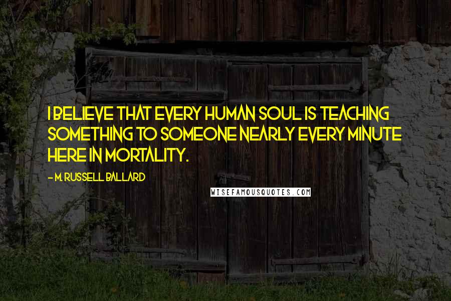 M. Russell Ballard Quotes: I believe that every human soul is teaching something to someone nearly every minute here in mortality.