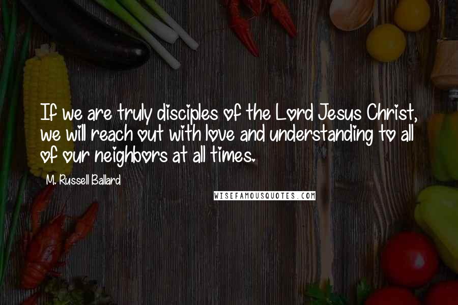 M. Russell Ballard Quotes: If we are truly disciples of the Lord Jesus Christ, we will reach out with love and understanding to all of our neighbors at all times.