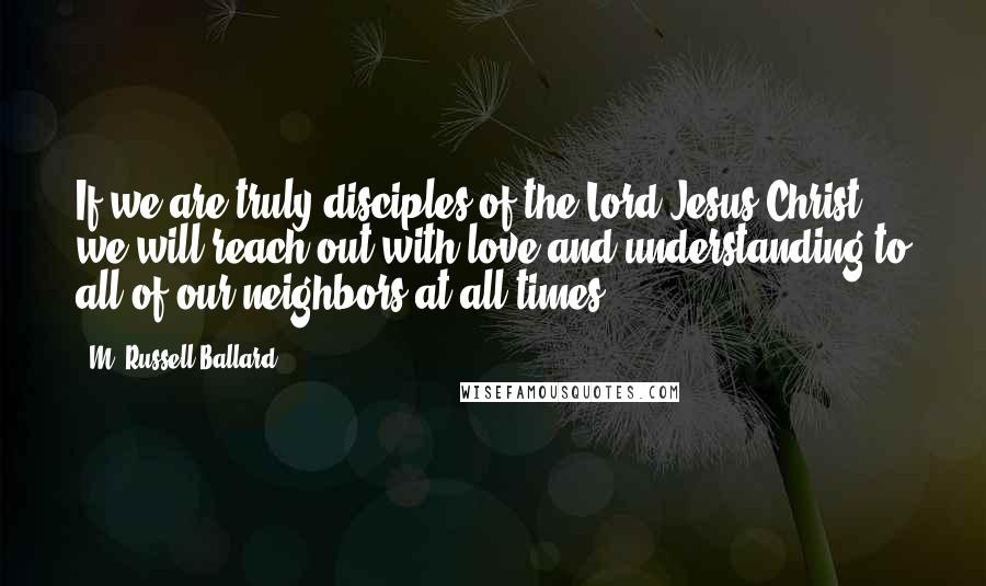 M. Russell Ballard Quotes: If we are truly disciples of the Lord Jesus Christ, we will reach out with love and understanding to all of our neighbors at all times.