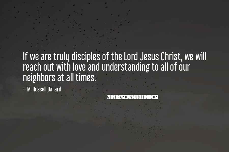 M. Russell Ballard Quotes: If we are truly disciples of the Lord Jesus Christ, we will reach out with love and understanding to all of our neighbors at all times.