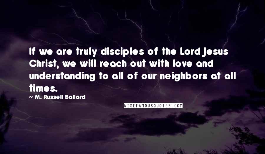 M. Russell Ballard Quotes: If we are truly disciples of the Lord Jesus Christ, we will reach out with love and understanding to all of our neighbors at all times.