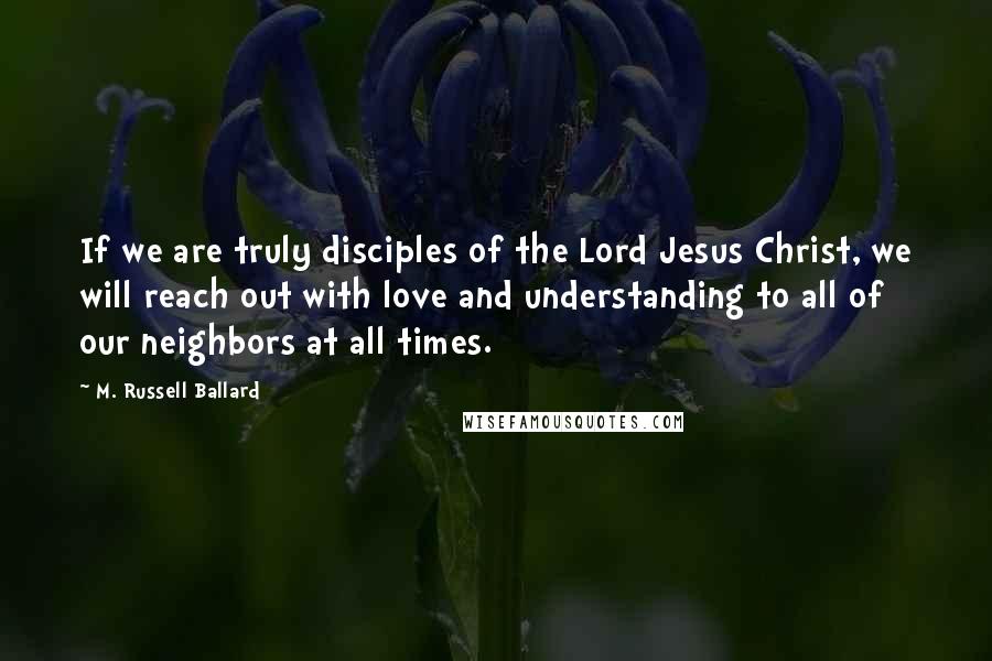 M. Russell Ballard Quotes: If we are truly disciples of the Lord Jesus Christ, we will reach out with love and understanding to all of our neighbors at all times.