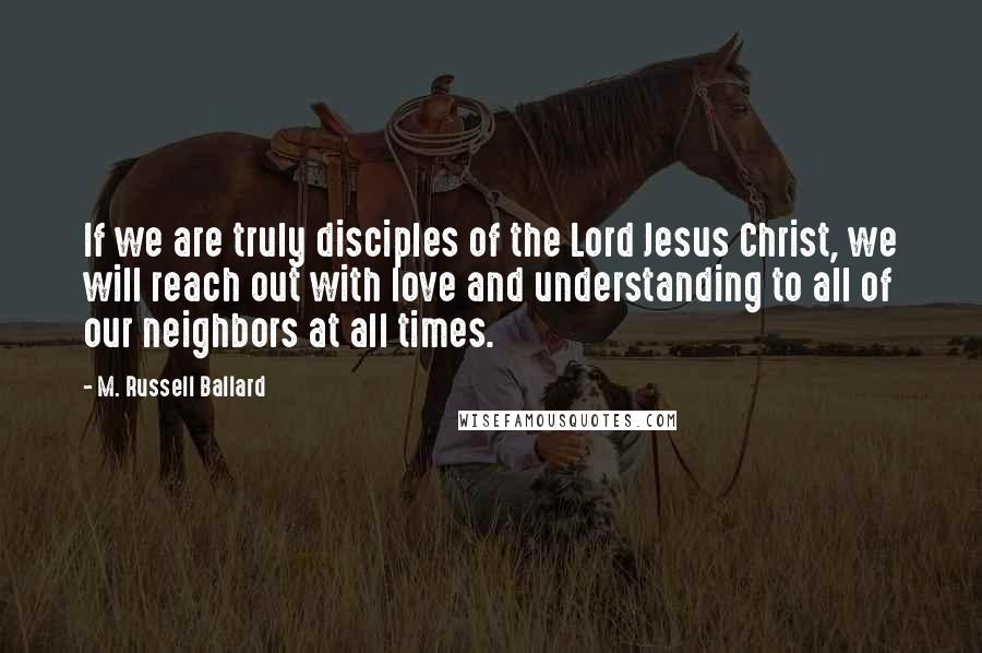 M. Russell Ballard Quotes: If we are truly disciples of the Lord Jesus Christ, we will reach out with love and understanding to all of our neighbors at all times.