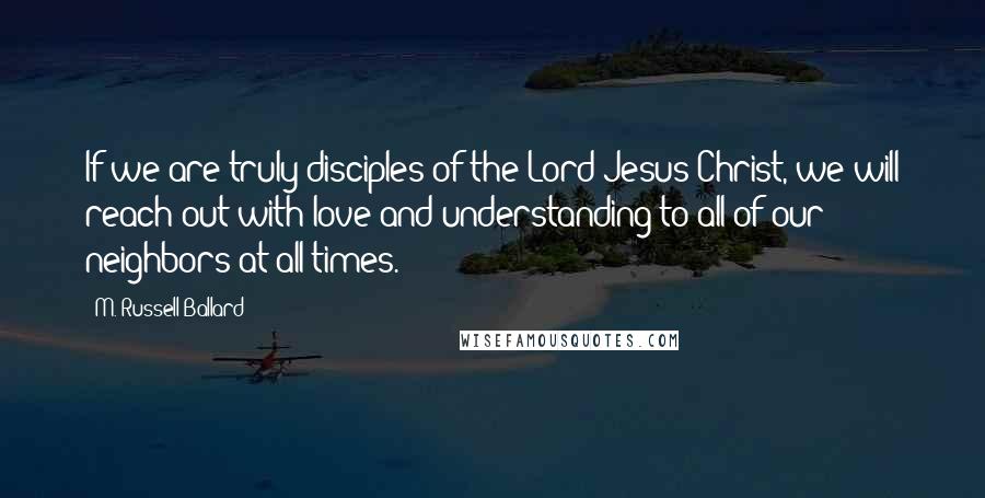 M. Russell Ballard Quotes: If we are truly disciples of the Lord Jesus Christ, we will reach out with love and understanding to all of our neighbors at all times.