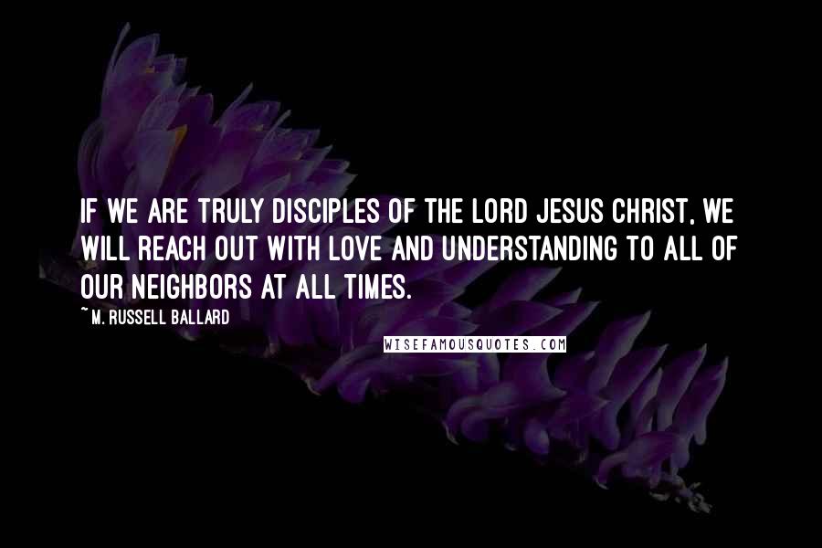 M. Russell Ballard Quotes: If we are truly disciples of the Lord Jesus Christ, we will reach out with love and understanding to all of our neighbors at all times.