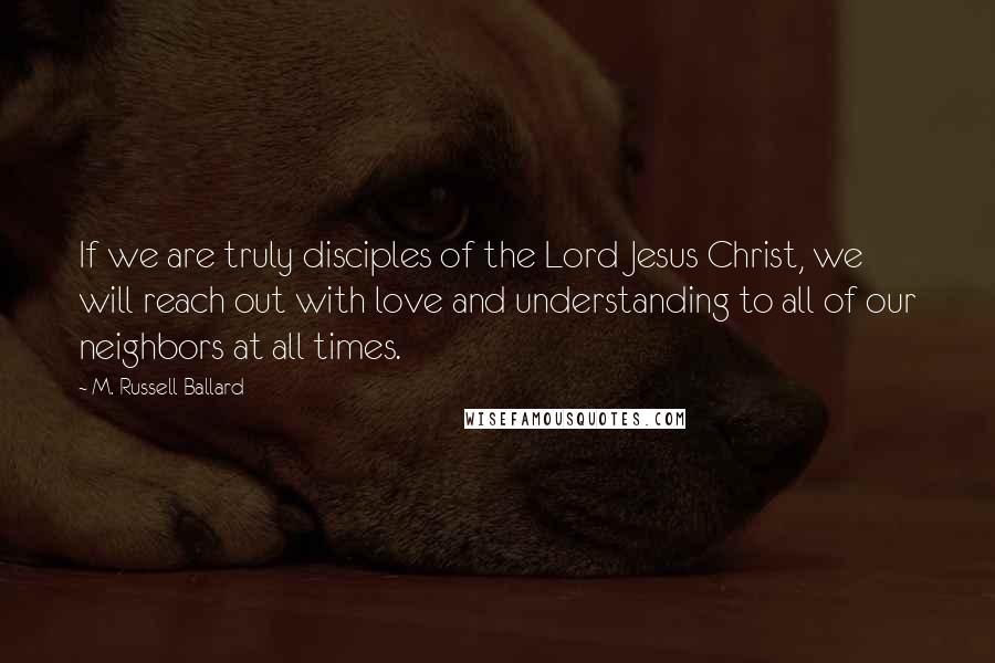 M. Russell Ballard Quotes: If we are truly disciples of the Lord Jesus Christ, we will reach out with love and understanding to all of our neighbors at all times.