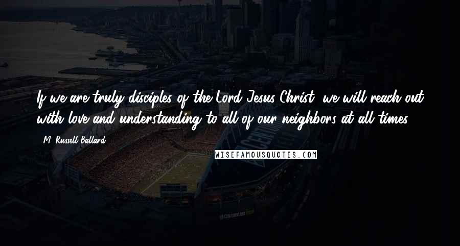 M. Russell Ballard Quotes: If we are truly disciples of the Lord Jesus Christ, we will reach out with love and understanding to all of our neighbors at all times.