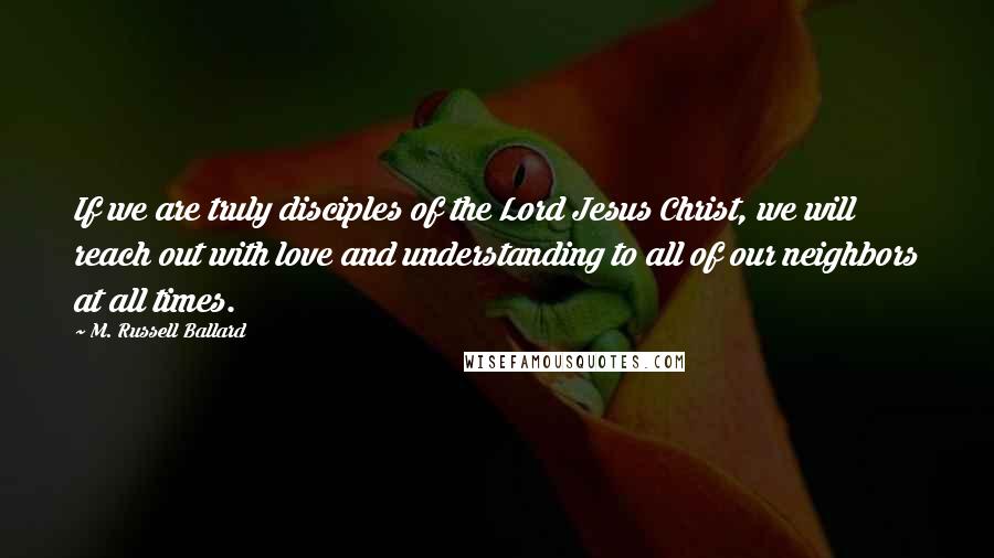 M. Russell Ballard Quotes: If we are truly disciples of the Lord Jesus Christ, we will reach out with love and understanding to all of our neighbors at all times.