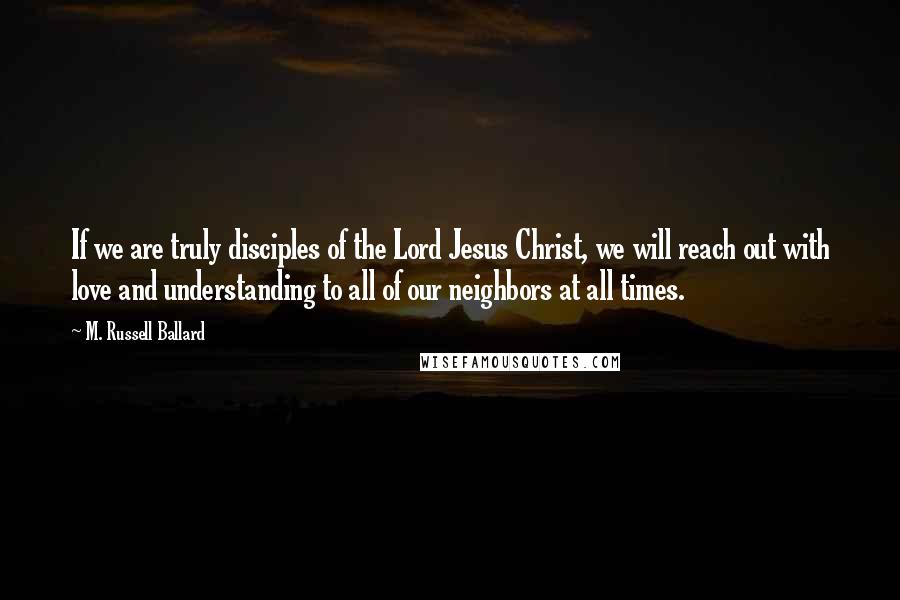 M. Russell Ballard Quotes: If we are truly disciples of the Lord Jesus Christ, we will reach out with love and understanding to all of our neighbors at all times.