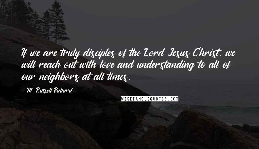 M. Russell Ballard Quotes: If we are truly disciples of the Lord Jesus Christ, we will reach out with love and understanding to all of our neighbors at all times.