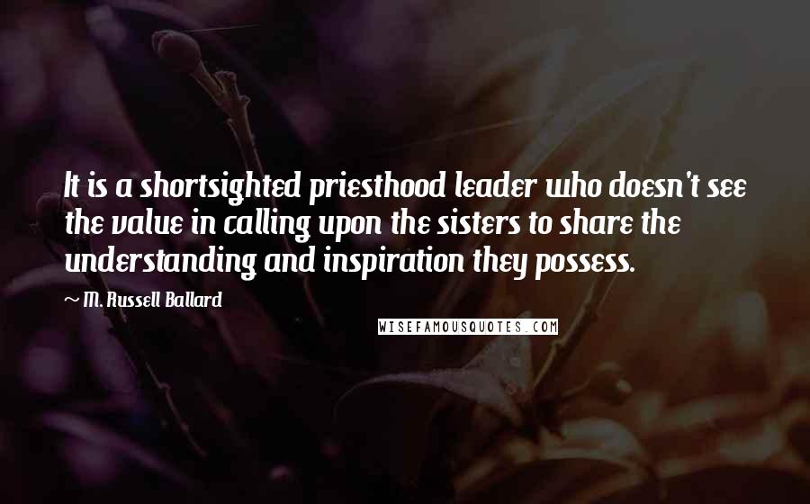 M. Russell Ballard Quotes: It is a shortsighted priesthood leader who doesn't see the value in calling upon the sisters to share the understanding and inspiration they possess.