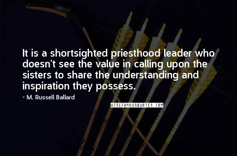 M. Russell Ballard Quotes: It is a shortsighted priesthood leader who doesn't see the value in calling upon the sisters to share the understanding and inspiration they possess.