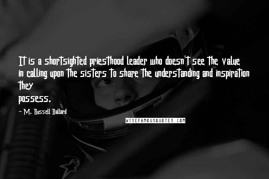 M. Russell Ballard Quotes: It is a shortsighted priesthood leader who doesn't see the value in calling upon the sisters to share the understanding and inspiration they possess.