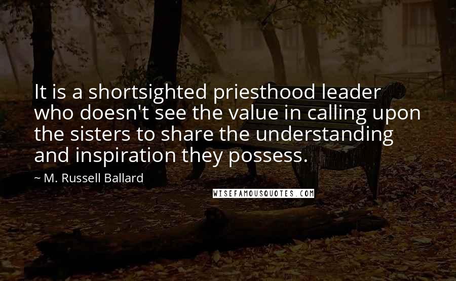 M. Russell Ballard Quotes: It is a shortsighted priesthood leader who doesn't see the value in calling upon the sisters to share the understanding and inspiration they possess.