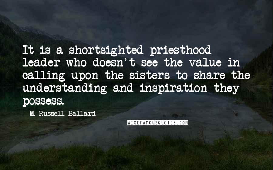 M. Russell Ballard Quotes: It is a shortsighted priesthood leader who doesn't see the value in calling upon the sisters to share the understanding and inspiration they possess.