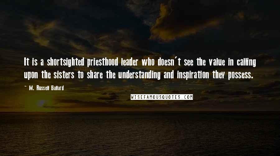 M. Russell Ballard Quotes: It is a shortsighted priesthood leader who doesn't see the value in calling upon the sisters to share the understanding and inspiration they possess.