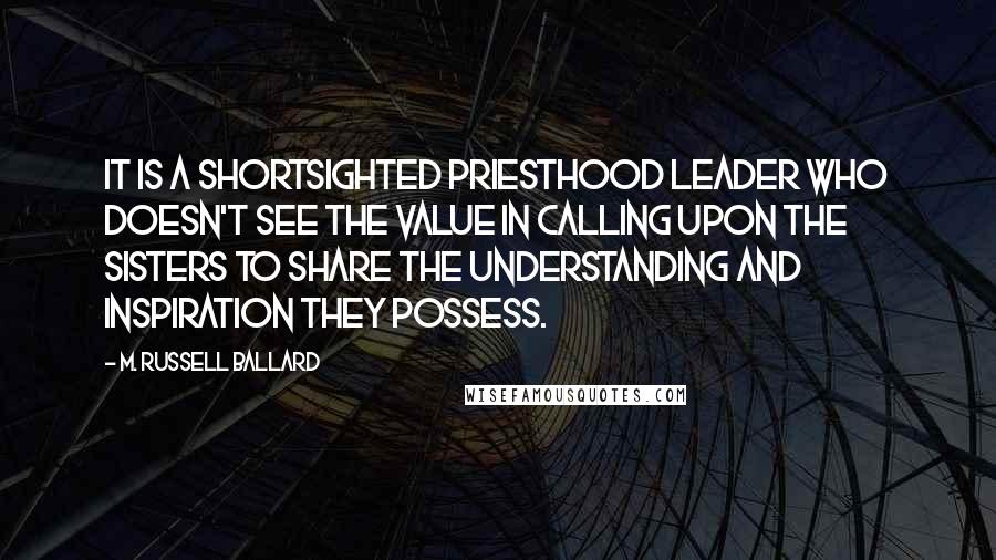 M. Russell Ballard Quotes: It is a shortsighted priesthood leader who doesn't see the value in calling upon the sisters to share the understanding and inspiration they possess.