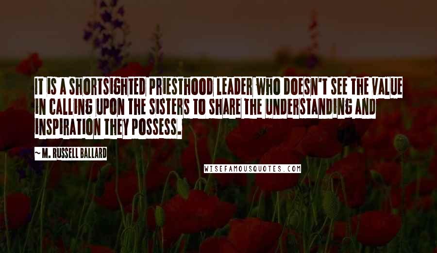 M. Russell Ballard Quotes: It is a shortsighted priesthood leader who doesn't see the value in calling upon the sisters to share the understanding and inspiration they possess.