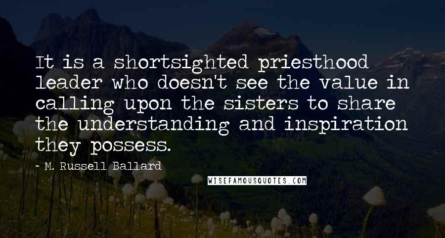 M. Russell Ballard Quotes: It is a shortsighted priesthood leader who doesn't see the value in calling upon the sisters to share the understanding and inspiration they possess.