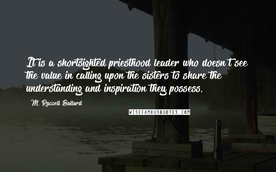 M. Russell Ballard Quotes: It is a shortsighted priesthood leader who doesn't see the value in calling upon the sisters to share the understanding and inspiration they possess.