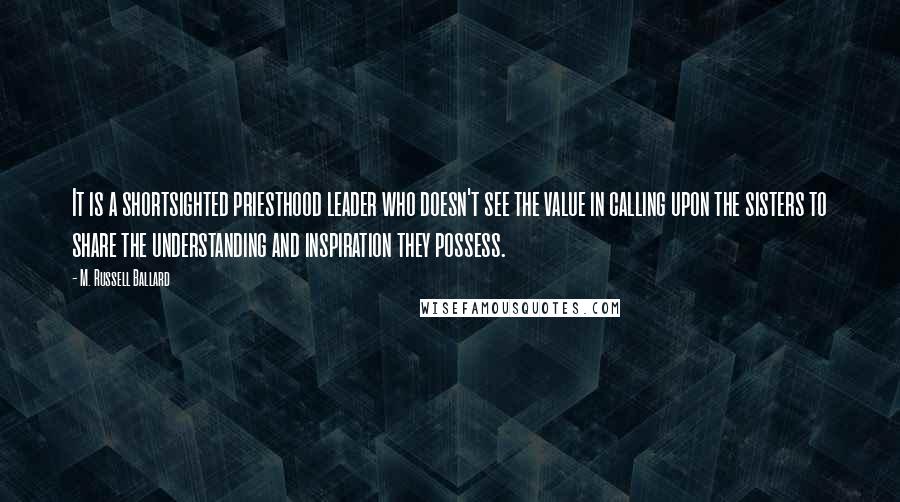 M. Russell Ballard Quotes: It is a shortsighted priesthood leader who doesn't see the value in calling upon the sisters to share the understanding and inspiration they possess.