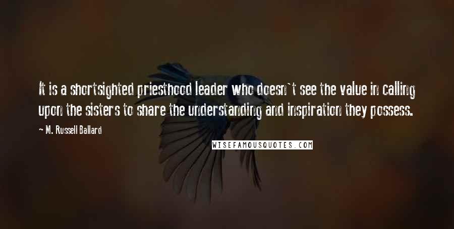 M. Russell Ballard Quotes: It is a shortsighted priesthood leader who doesn't see the value in calling upon the sisters to share the understanding and inspiration they possess.