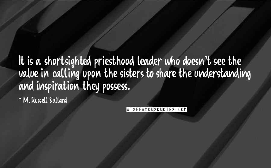 M. Russell Ballard Quotes: It is a shortsighted priesthood leader who doesn't see the value in calling upon the sisters to share the understanding and inspiration they possess.