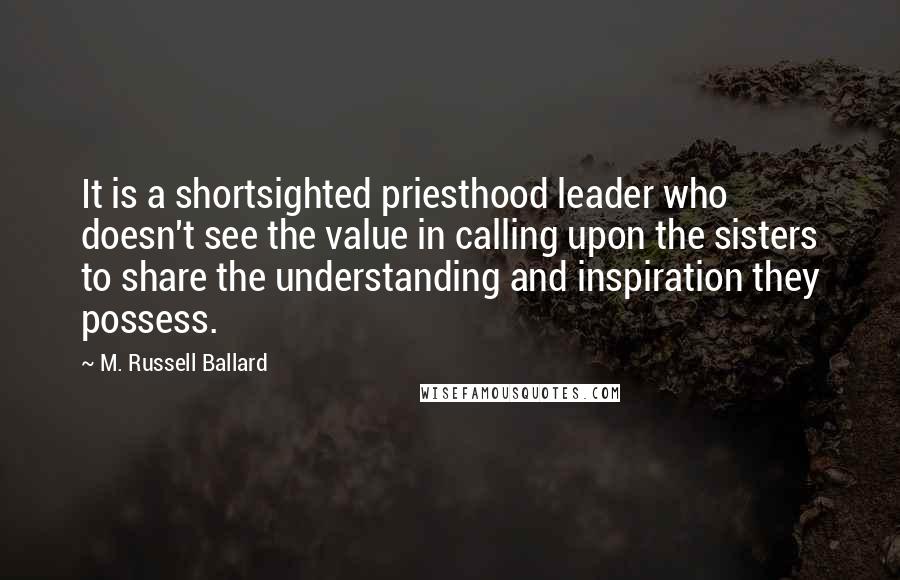 M. Russell Ballard Quotes: It is a shortsighted priesthood leader who doesn't see the value in calling upon the sisters to share the understanding and inspiration they possess.