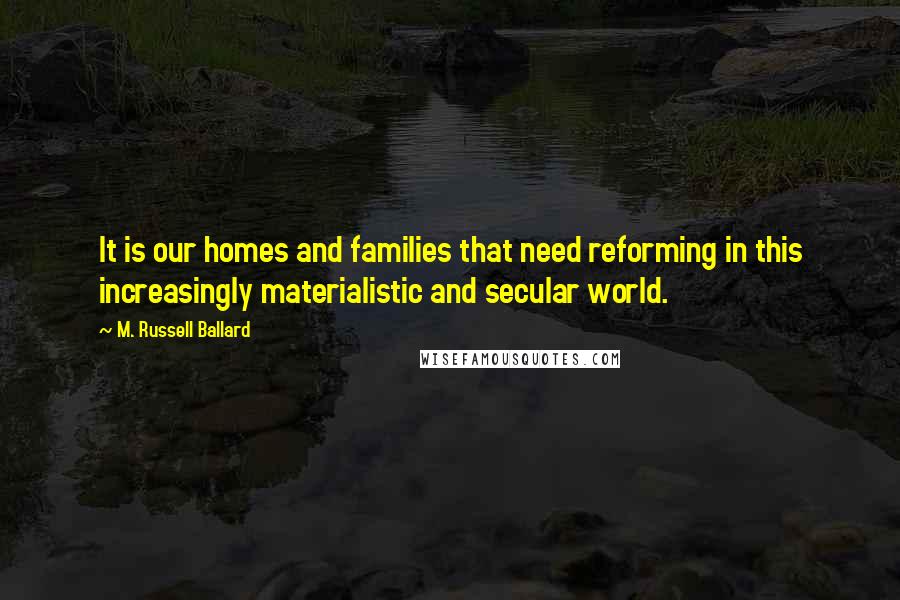 M. Russell Ballard Quotes: It is our homes and families that need reforming in this increasingly materialistic and secular world.