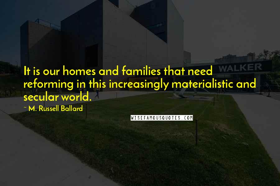 M. Russell Ballard Quotes: It is our homes and families that need reforming in this increasingly materialistic and secular world.