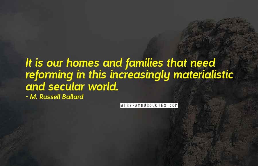 M. Russell Ballard Quotes: It is our homes and families that need reforming in this increasingly materialistic and secular world.