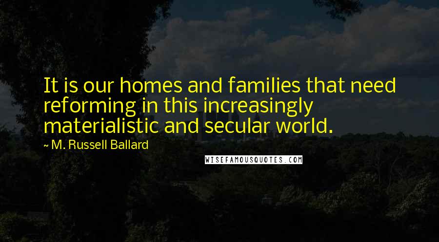 M. Russell Ballard Quotes: It is our homes and families that need reforming in this increasingly materialistic and secular world.