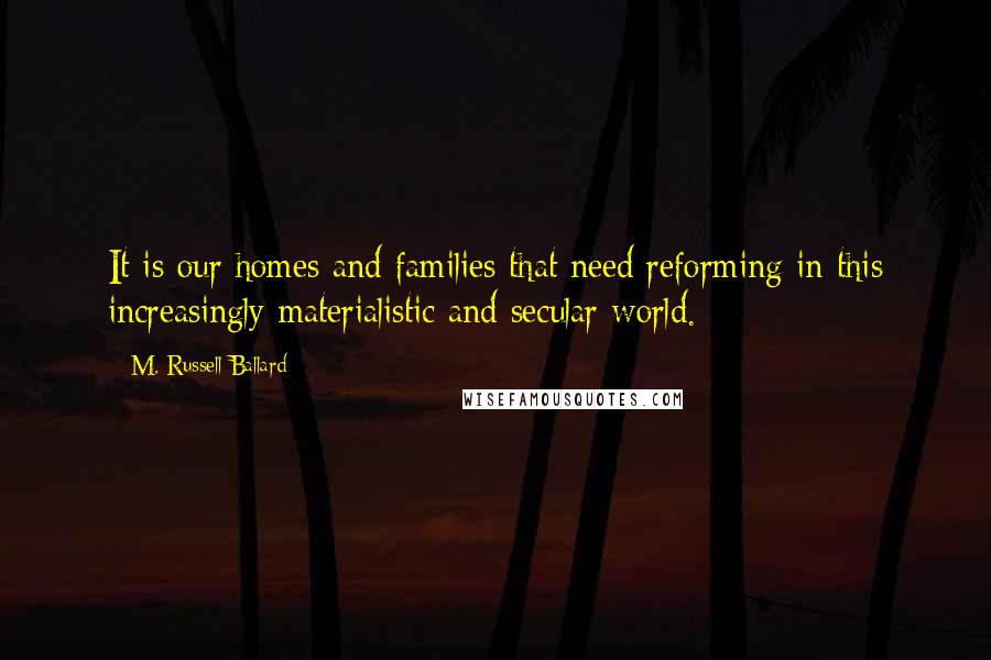 M. Russell Ballard Quotes: It is our homes and families that need reforming in this increasingly materialistic and secular world.