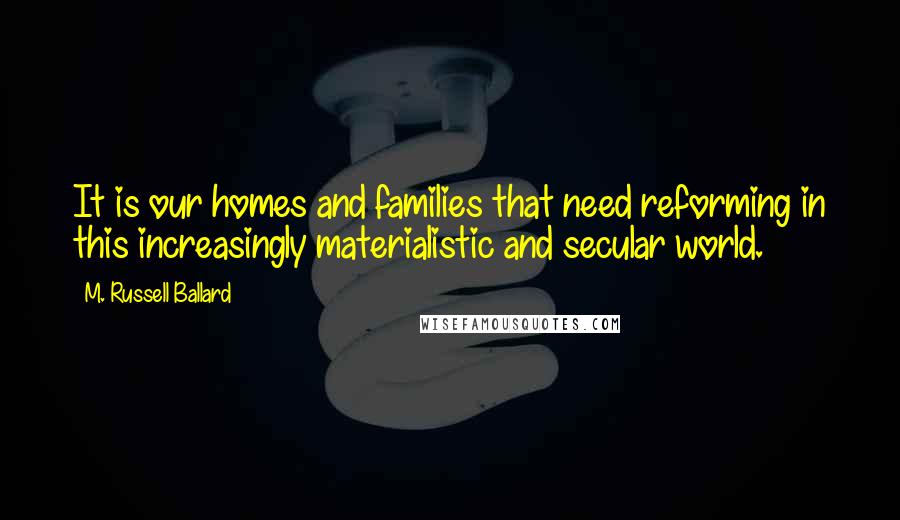 M. Russell Ballard Quotes: It is our homes and families that need reforming in this increasingly materialistic and secular world.